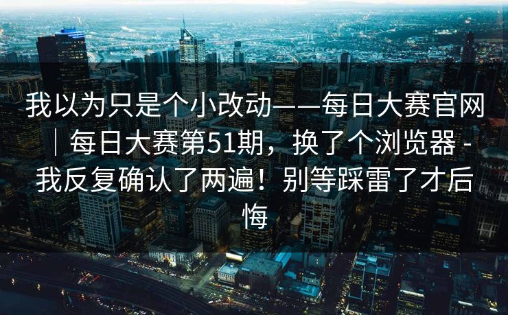 我以为只是个小改动——每日大赛官网|每日大赛第51期,换了个浏览器 - 我反复确认了两遍!别等踩雷了才后悔 第1张 我以为只是个小改动——每日大赛官网|每日大赛第51期,换了个浏览器 - 我反复确认了两遍!别等踩雷了才后悔 第1张