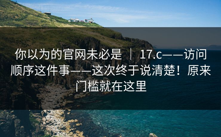 你以为的官网未必是 | 17.c——访问顺序这件事——这次终于说清楚!原来门槛就在这里 第1张 你以为的官网未必是 | 17.c——访问顺序这件事——这次终于说清楚!原来门槛就在这里 第1张