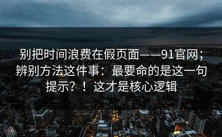 别把时间浪费在假页面——91官网；辨别方法这件事：最要命的是这一句提示？！这才是核心逻辑  第1张