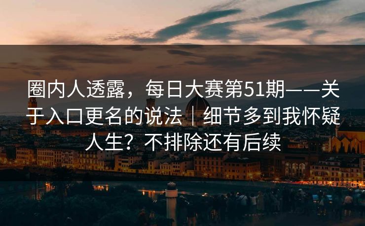 圈内人透露，每日大赛第51期——关于入口更名的说法｜细节多到我怀疑人生？不排除还有后续  第1张