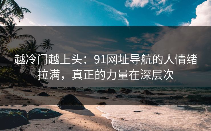 越冷门越上头：91网址导航的人情绪拉满，真正的力量在深层次  第1张