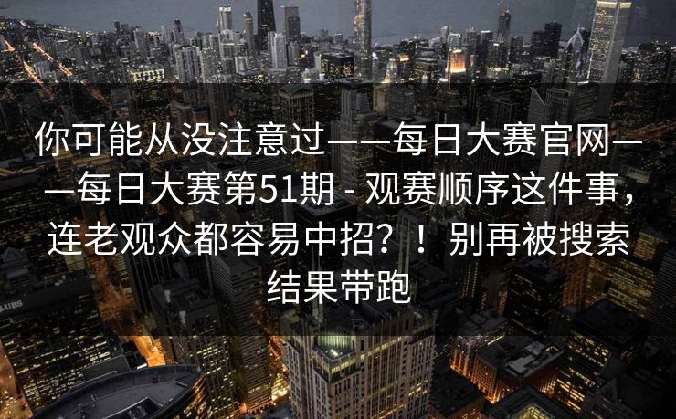 你可能从没注意过——每日大赛官网——每日大赛第51期 - 观赛顺序这件事，连老观众都容易中招？！别再被搜索结果带跑  第1张