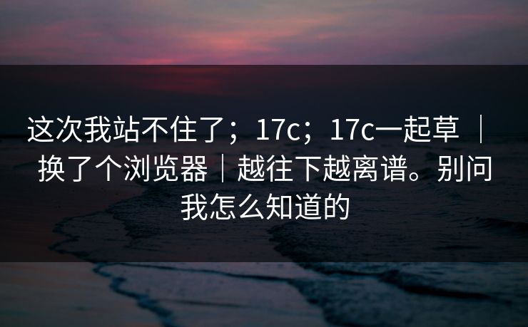 这次我站不住了；17c；17c一起草 ｜ 换了个浏览器｜越往下越离谱。别问我怎么知道的  第1张