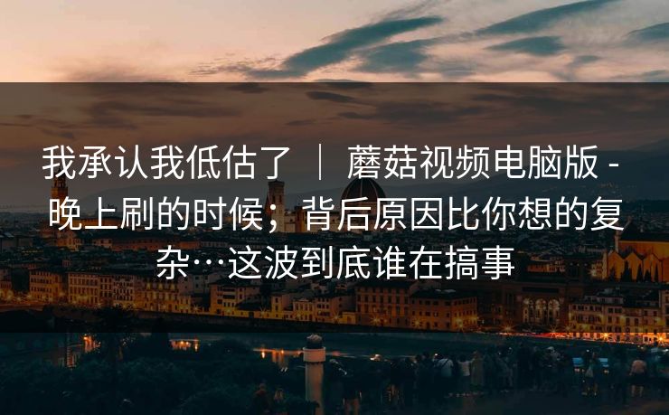 我承认我低估了 ｜ 蘑菇视频电脑版 - 晚上刷的时候；背后原因比你想的复杂…这波到底谁在搞事  第1张