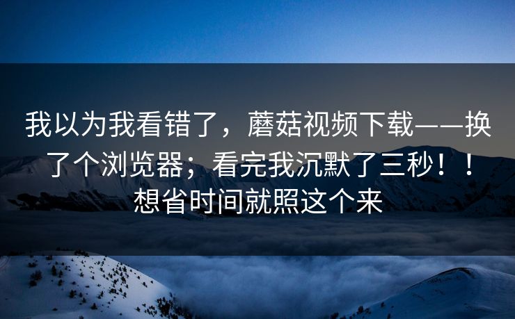我以为我看错了，蘑菇视频下载——换了个浏览器；看完我沉默了三秒！！想省时间就照这个来  第1张