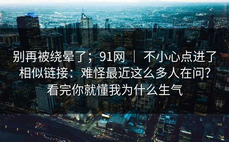 别再被绕晕了；91网 ｜ 不小心点进了相似链接：难怪最近这么多人在问？看完你就懂我为什么生气  第1张