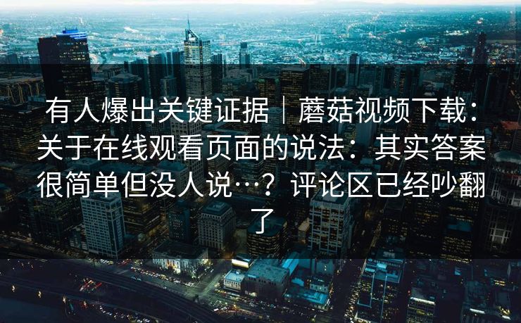 有人爆出关键证据｜蘑菇视频下载：关于在线观看页面的说法：其实答案很简单但没人说…？评论区已经吵翻了  第1张