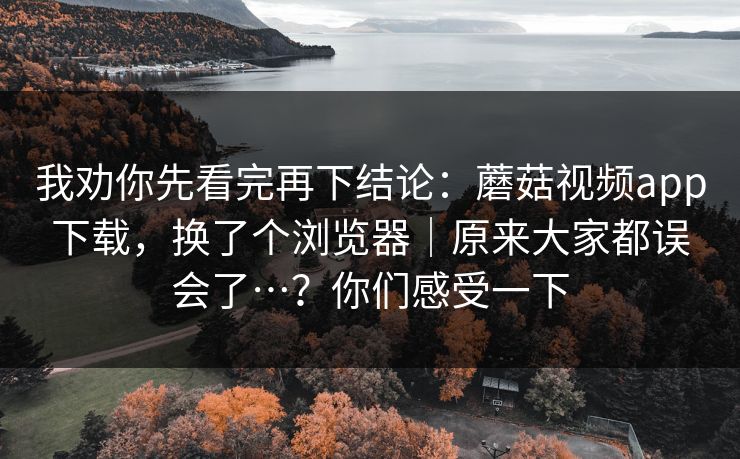我劝你先看完再下结论：蘑菇视频app下载，换了个浏览器｜原来大家都误会了…？你们感受一下  第1张