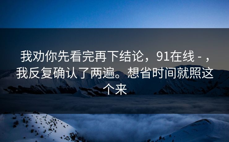 我劝你先看完再下结论，91在线 - ，我反复确认了两遍。想省时间就照这个来  第1张
