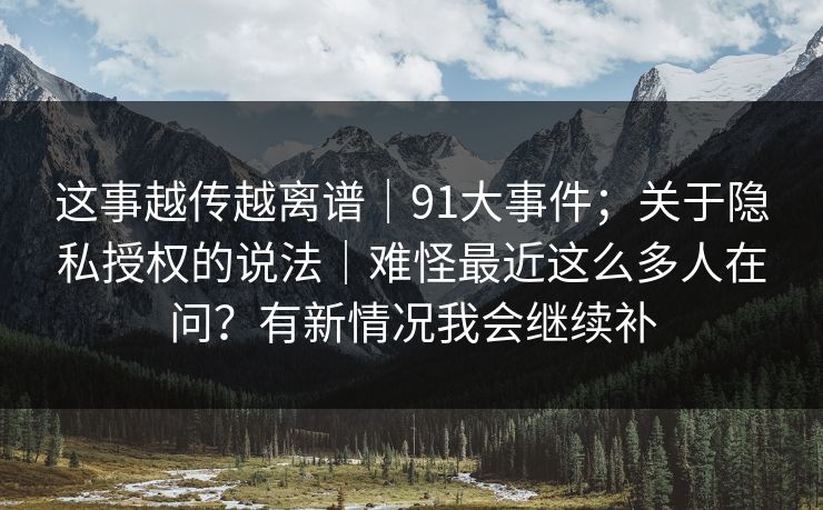 这事越传越离谱｜91大事件；关于隐私授权的说法｜难怪最近这么多人在问？有新情况我会继续补  第1张