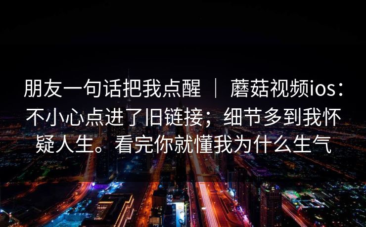 朋友一句话把我点醒 ｜ 蘑菇视频ios：不小心点进了旧链接；细节多到我怀疑人生。看完你就懂我为什么生气  第1张