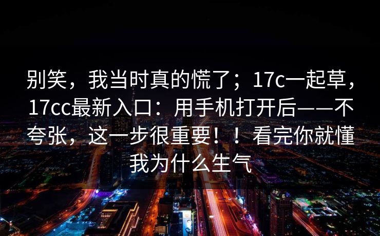别笑，我当时真的慌了；17c一起草，17cc最新入口：用手机打开后——不夸张，这一步很重要！！看完你就懂我为什么生气  第1张