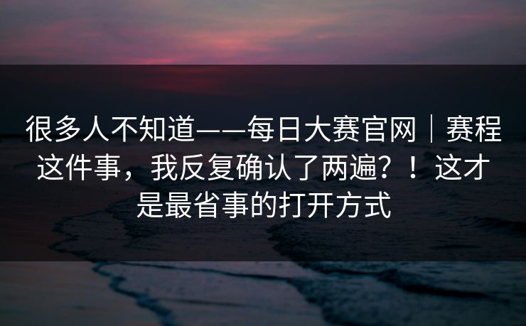 很多人不知道——每日大赛官网｜赛程这件事，我反复确认了两遍？！这才是最省事的打开方式  第1张