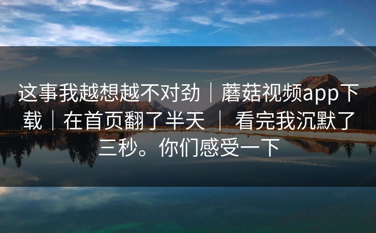 这事我越想越不对劲|蘑菇视频app下载|在首页翻了半天 | 看完我沉默了三秒。你们感受一下 第1张 这事我越想越不对劲|蘑菇视频app下载|在首页翻了半天 | 看完我沉默了三秒。你们感受一下 第1张
