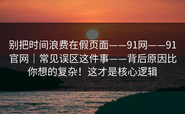 别把时间浪费在假页面——91网——91官网｜常见误区这件事——背后原因比你想的复杂！这才是核心逻辑  第1张
