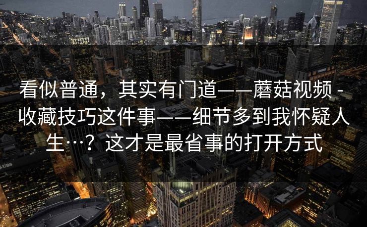 看似普通，其实有门道——蘑菇视频 - 收藏技巧这件事——细节多到我怀疑人生…？这才是最省事的打开方式  第1张