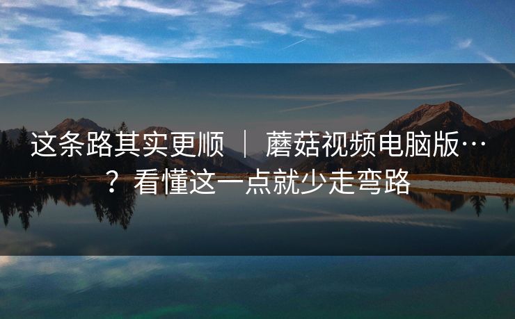 这条路其实更顺 ｜ 蘑菇视频电脑版…？看懂这一点就少走弯路  第1张