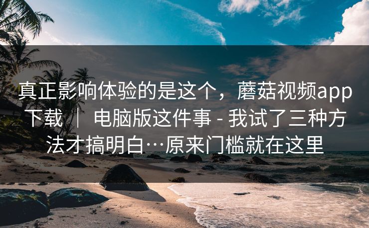 真正影响体验的是这个，蘑菇视频app下载 ｜ 电脑版这件事 - 我试了三种方法才搞明白…原来门槛就在这里  第1张