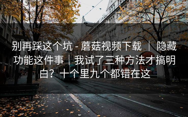 别再踩这个坑 - 蘑菇视频下载 ｜ 隐藏功能这件事｜我试了三种方法才搞明白？十个里九个都错在这  第1张