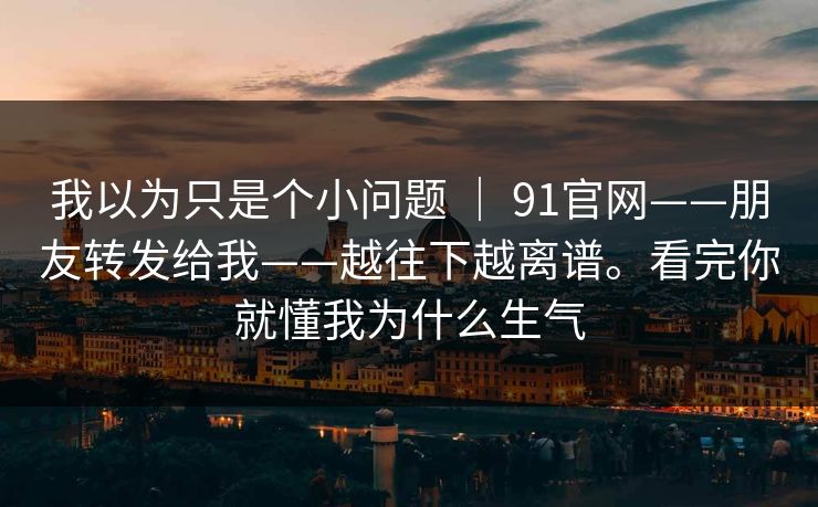 我以为只是个小问题 ｜ 91官网——朋友转发给我——越往下越离谱。看完你就懂我为什么生气  第1张
