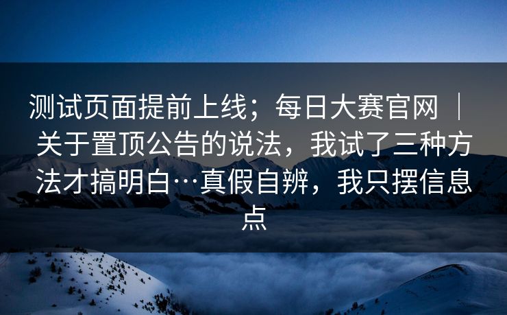 测试页面提前上线；每日大赛官网 ｜ 关于置顶公告的说法，我试了三种方法才搞明白…真假自辨，我只摆信息点  第1张