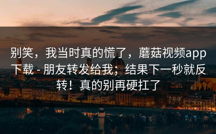 别笑，我当时真的慌了，蘑菇视频app下载 - 朋友转发给我；结果下一秒就反转！真的别再硬扛了  第1张