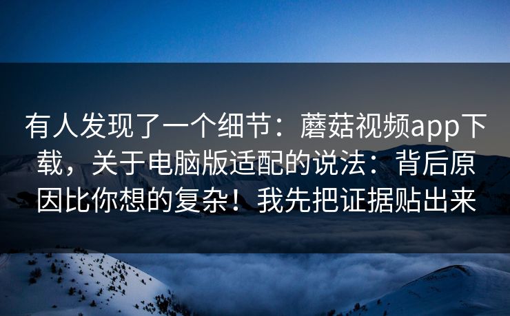 有人发现了一个细节：蘑菇视频app下载，关于电脑版适配的说法：背后原因比你想的复杂！我先把证据贴出来  第1张