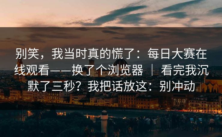 别笑，我当时真的慌了：每日大赛在线观看——换了个浏览器 ｜ 看完我沉默了三秒？我把话放这：别冲动  第1张