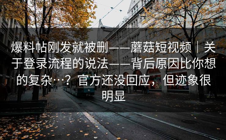 爆料帖刚发就被删——蘑菇短视频｜关于登录流程的说法——背后原因比你想的复杂…？官方还没回应，但迹象很明显  第1张
