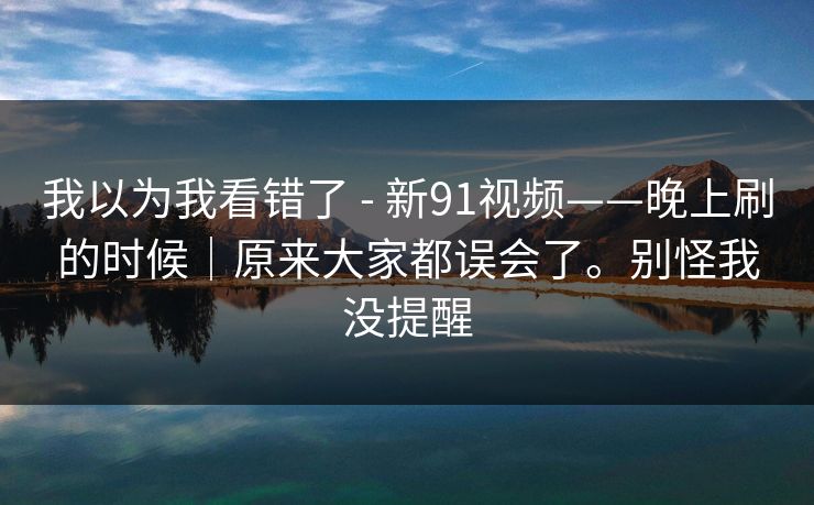 我以为我看错了 - 新91视频——晚上刷的时候｜原来大家都误会了。别怪我没提醒  第1张