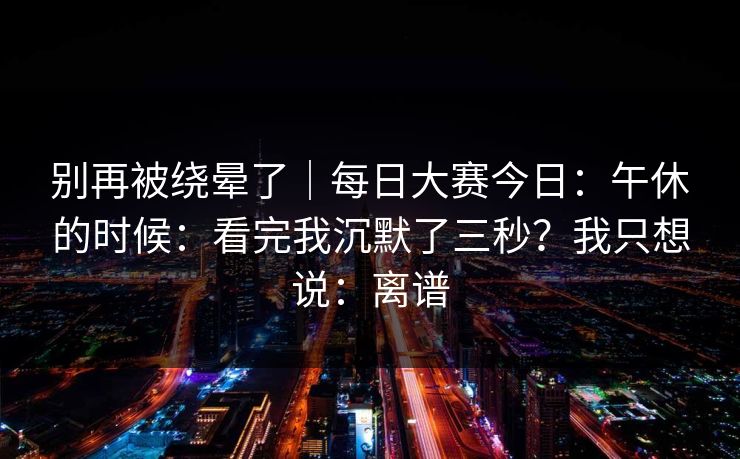 别再被绕晕了｜每日大赛今日：午休的时候：看完我沉默了三秒？我只想说：离谱  第1张