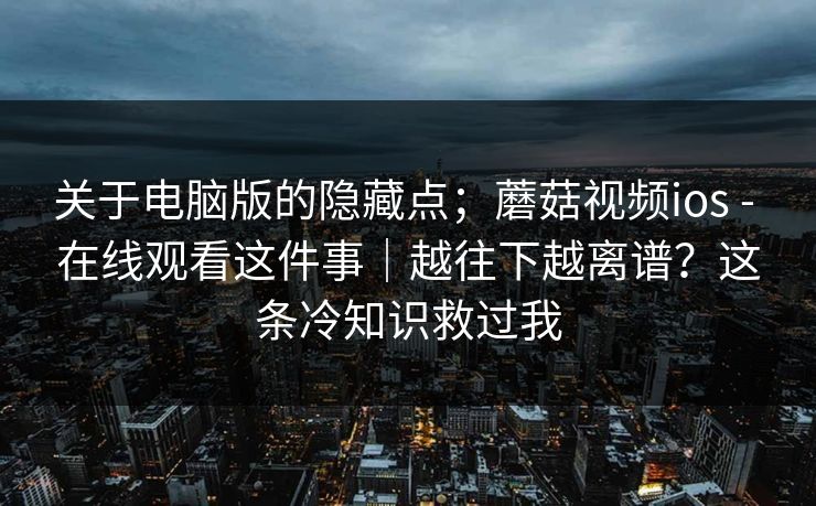 关于电脑版的隐藏点；蘑菇视频ios - 在线观看这件事｜越往下越离谱？这条冷知识救过我  第1张