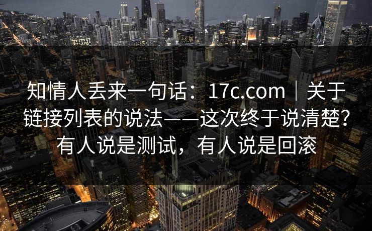 知情人丢来一句话：17c.com｜关于链接列表的说法——这次终于说清楚？有人说是测试，有人说是回滚  第1张