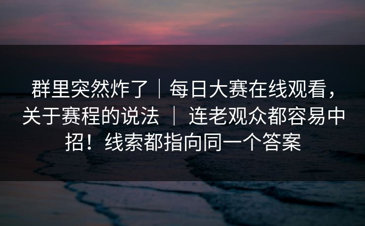 群里突然炸了｜每日大赛在线观看，关于赛程的说法 ｜ 连老观众都容易中招！线索都指向同一个答案  第1张
