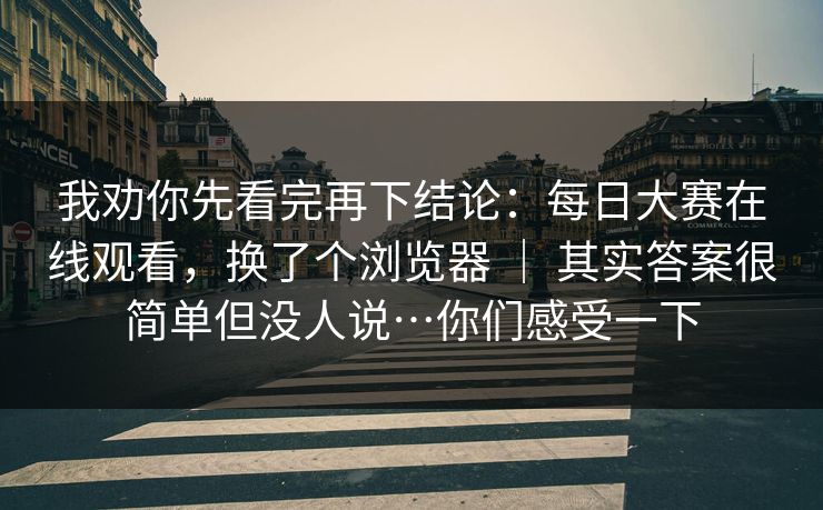 我劝你先看完再下结论：每日大赛在线观看，换了个浏览器 ｜ 其实答案很简单但没人说…你们感受一下  第1张