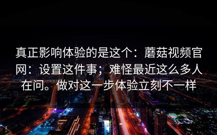 真正影响体验的是这个：蘑菇视频官网：设置这件事；难怪最近这么多人在问。做对这一步体验立刻不一样  第1张