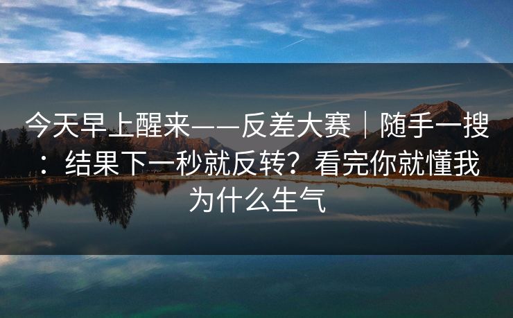 今天早上醒来——反差大赛｜随手一搜：结果下一秒就反转？看完你就懂我为什么生气  第1张