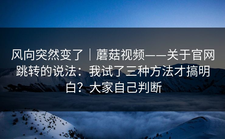 风向突然变了｜蘑菇视频——关于官网跳转的说法：我试了三种方法才搞明白？大家自己判断  第1张