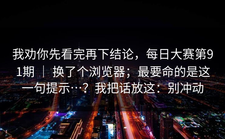 我劝你先看完再下结论，每日大赛第91期 ｜ 换了个浏览器；最要命的是这一句提示…？我把话放这：别冲动  第1张