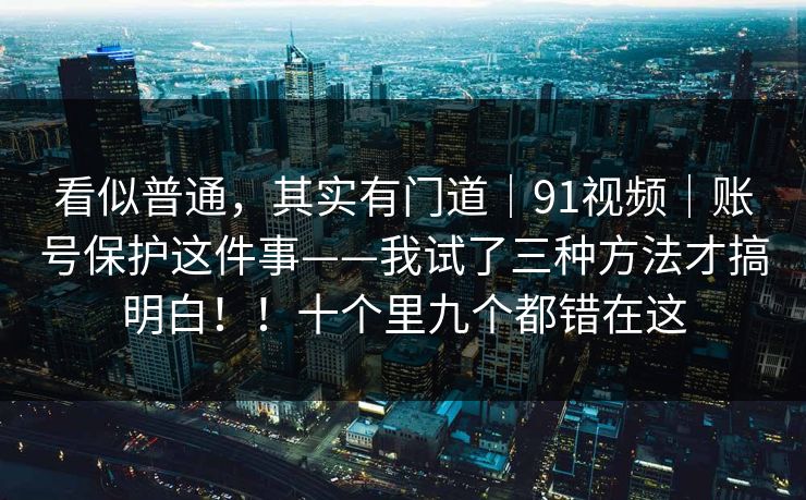 看似普通，其实有门道｜91视频｜账号保护这件事——我试了三种方法才搞明白！！十个里九个都错在这  第1张