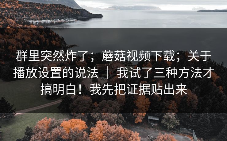 群里突然炸了；蘑菇视频下载；关于播放设置的说法 ｜ 我试了三种方法才搞明白！我先把证据贴出来  第1张