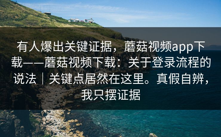 有人爆出关键证据,蘑菇视频app下载——蘑菇视频下载:关于登录流程的说法|关键点居然在这里。真假自辨,我只摆证据 第1张 有人爆出关键证据,蘑菇视频app下载——蘑菇视频下载:关于登录流程的说法|关键点居然在这里。真假自辨,我只摆证据 第1张