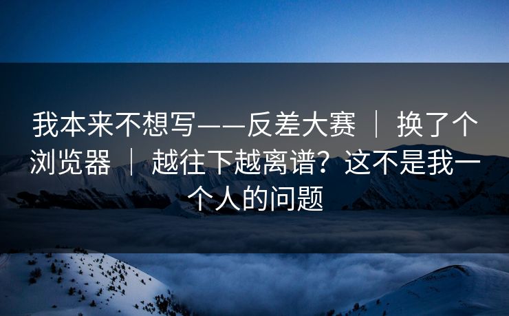 我本来不想写——反差大赛 ｜ 换了个浏览器 越往下越离谱？这不是我一个人的问题  第1张