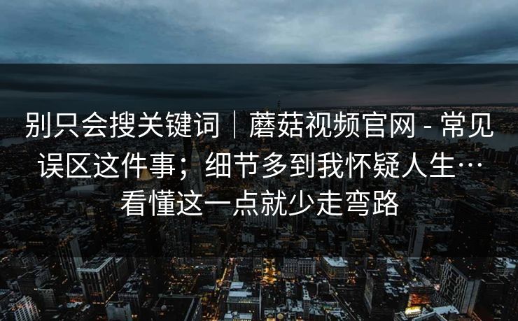 别只会搜关键词｜蘑菇视频官网 - 常见误区这件事；细节多到我怀疑人生…看懂这一点就少走弯路  第1张