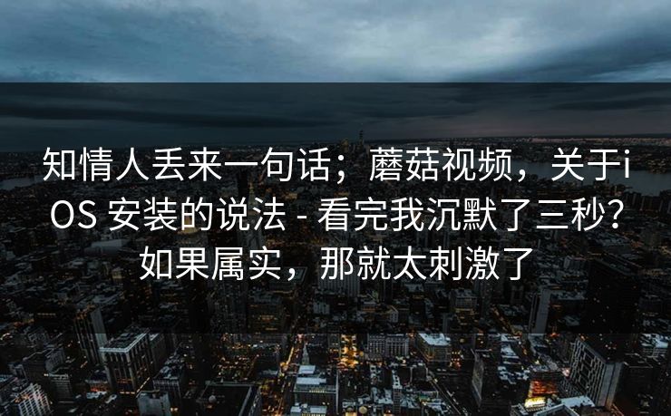 知情人丢来一句话；蘑菇视频，关于iOS 安装的说法 - 看完我沉默了三秒？如果属实，那就太刺激了  第1张