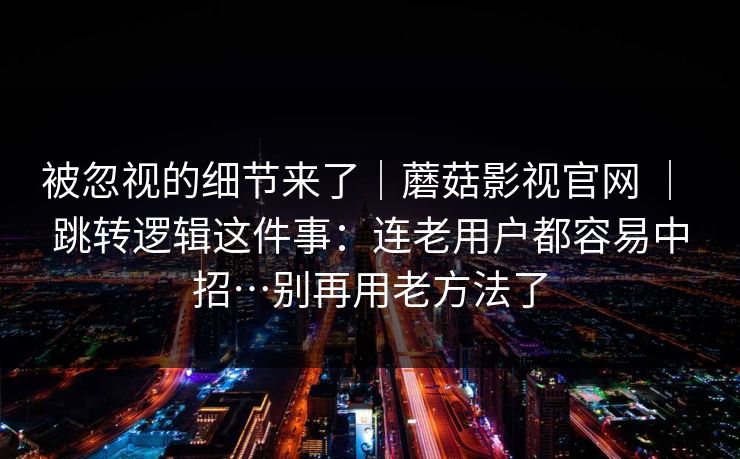 被忽视的细节来了｜蘑菇影视官网 ｜ 跳转逻辑这件事：连老用户都容易中招…别再用老方法了  第1张