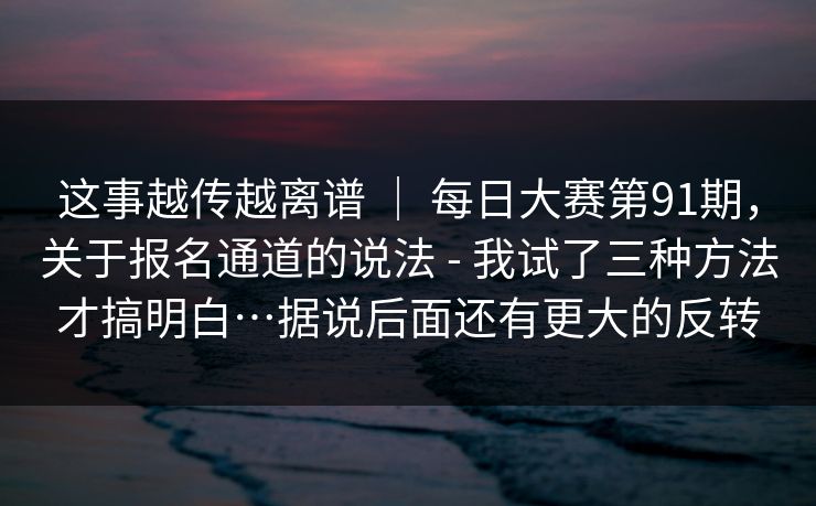 这事越传越离谱 ｜ 每日大赛第91期，关于报名通道的说法 - 我试了三种方法才搞明白…据说后面还有更大的反转  第1张