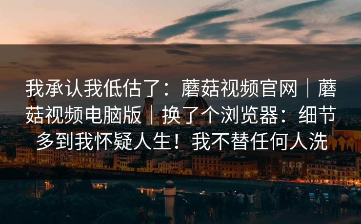 我承认我低估了：蘑菇视频官网｜蘑菇视频电脑版｜换了个浏览器：细节多到我怀疑人生！我不替任何人洗  第1张