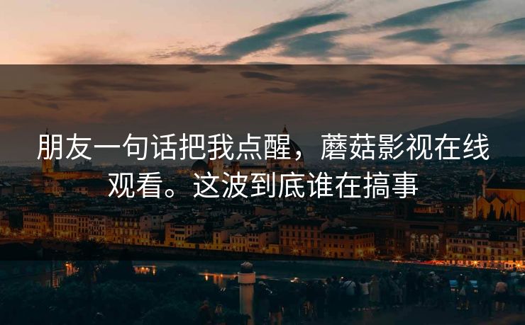 朋友一句话把我点醒，蘑菇影视在线观看。这波到底谁在搞事  第1张