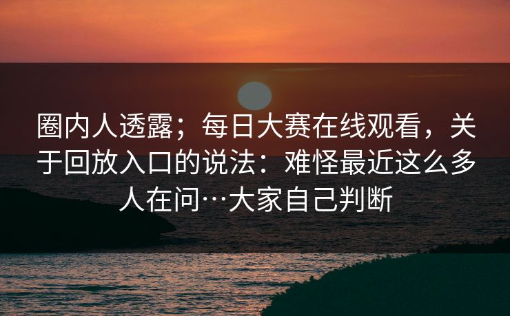 圈内人透露;每日大赛在线观看,关于回放入口的说法:难怪最近这么多人在问…大家自己判断 第1张 圈内人透露;每日大赛在线观看,关于回放入口的说法:难怪最近这么多人在问…大家自己判断 第1张